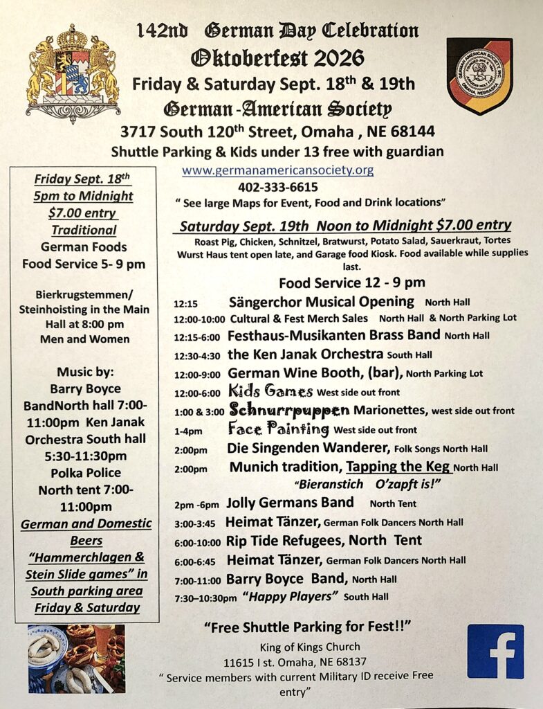 142nd German Day Celebration
Oktoberfest 2026

Friday and Saturday, Sept. 18–19
German-American Society
3717 South 120th Street, Omaha, NE 68144
Shuttle parking 
Kids under 13 admitted free with guardian
www.germanamericansociety.org
402-333-6615
See large maps for event, food, and drink locations

Friday, Sept. 18
5 pm to midnight
$7 entry
Traditional German foods
Food service 5–9 pm

Bierkrugstemmen/Steinhoisting in the Main Hall at 8:00 pm, men and women

Music by:
Barry Boyce Band, North Hall, 7–11 pm
Ken Janak Orchestra, South Hall, 5–11:30 pm
Polka Police, North Tent, 7–11 pm

German and domestic beers
Hammerchlagen and Stein Slide games in south parking area Friday and Saturday

Saturday Sept. 19
Noon to midnight 
$7 entry
Roast pig, chicken, schnitzel, bratwurst, potato salad, sauerkraut, tortes
Food service 12–9 pm (Wurst Haus tent open late, and garage kiosk food available while supplies last)

12:15 pm  		Sängerchor Musical Opening, North Hall
12–10 pm 		Cultural and Fest merchandise sales, North Hall and North Parking Lot
12:15–6 pm 		Festhaus-Musikanten Brass Band, North Hall
12:30–4:30 pm 	Ken Janak Orchestra, South Hall
12–9 pm 		German Wine Booth (bar), North Parking Lot
12–6 pm 		Kids’ games, west side, out front
1 pm and 3 pm 	Schnurrpuppen Marionettes, west side, out front
1-4 pm 		Face Painting, west side, out front
2 pm 			Die Singenden Wanderer, Folk Songs, North Hall
2 pm 			Munich tradition, Tapping the Keg, North Hall 
"Bieranstich O'zapft is!"
2–6 pm 		Jolly Germans Band, North Tent
3:00–3:45 pm		Heimat Tänzer, German Folk Dancers, North Hall
6–10 pm 		Rip Tide Refugees, North Tent
6:00–6:45 pm		Heimat Tänzer, German Folk Dancers, North Hall
7–11 pm 		Barry Boyce Band, North Hall
7:30–10:30 pm 	"Happy Players," South Hall

Free Shuttle Parking for Fest:
King of Kings Church
11615  I  Street 
Omaha, NE 68137

Service members with current Military ID receive free entry

